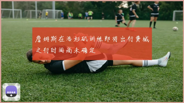詹姆斯在洛杉矶训练即将出行费城之行时间尚未确定