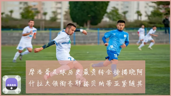 摩洛哥足球历史最贵转会榜揭晓阿什拉夫领衔齐耶赫贝纳蒂亚紧随其后