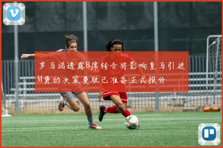 罗马诺透露B席转会将影响皇马引进M费的决策曼联已准备正式报价