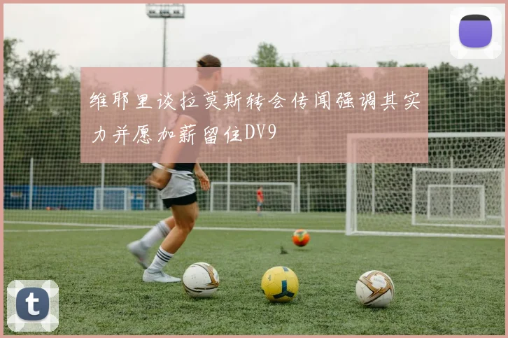 维耶里谈拉莫斯转会传闻强调其实力并愿加薪留住DV9