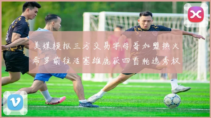 美媒模拟三方交易字母哥加盟热火希罗前往活塞雄鹿获四首轮选秀权与两次互换权
