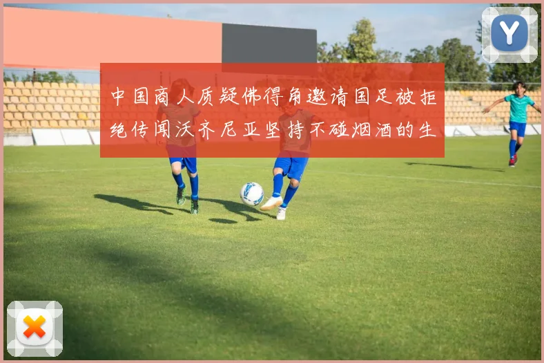 中国商人质疑佛得角邀请国足被拒绝传闻沃齐尼亚坚持不碰烟酒的生活方式