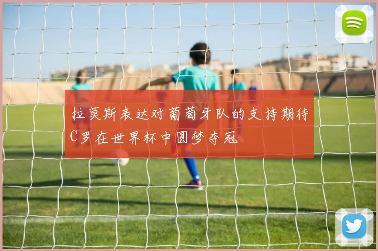 拉莫斯表达对葡萄牙队的支持期待C罗在世界杯中圆梦夺冠