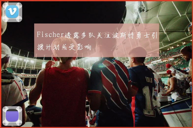 Fischer透露多队关注波斯特勇士引援计划或受影响