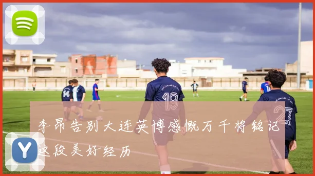 李昂告别大连英博感慨万千将铭记这段美好经历
