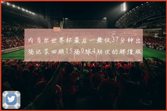 内马尔世界杯最后一舞仅37分钟出场记录回顾15场9球4助攻的辉煌旅程