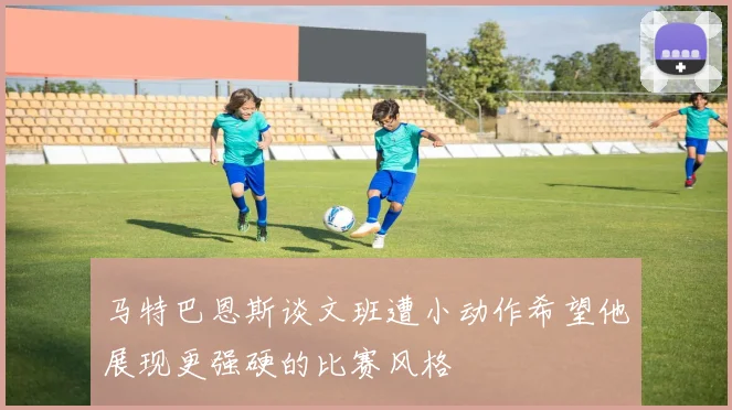 马特巴恩斯谈文班遭小动作希望他展现更强硬的比赛风格