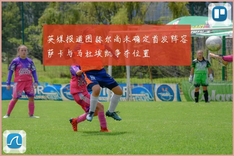 英媒报道图赫尔尚未确定首发阵容萨卡与马杜埃凯争夺位置