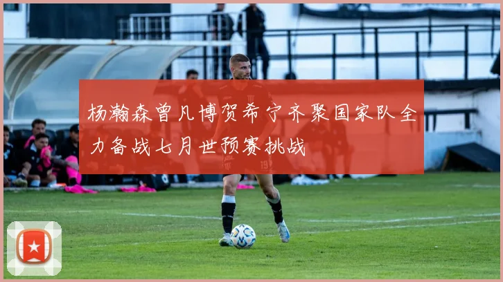 杨瀚森曾凡博贺希宁齐聚国家队全力备战七月世预赛挑战