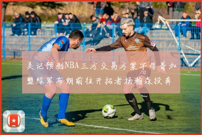 美记预测NBA三方交易方案字母哥加盟绿军布朗前往开拓者杨瀚森投奔雄鹿