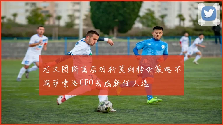 尤文图斯高层对科莫利转会策略不满萨索洛CEO或成新任人选