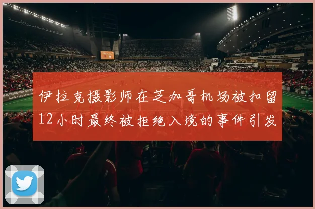 伊拉克摄影师在芝加哥机场被扣留12小时最终被拒绝入境的事件引发关注
