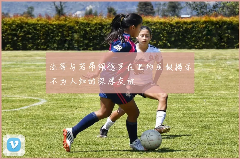 法蒂与若昂佩德罗在里约度假揭示不为人知的深厚友谊