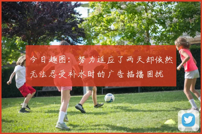 今日趣图：努力适应了两天却依然无法忍受补水时的广告插播困扰