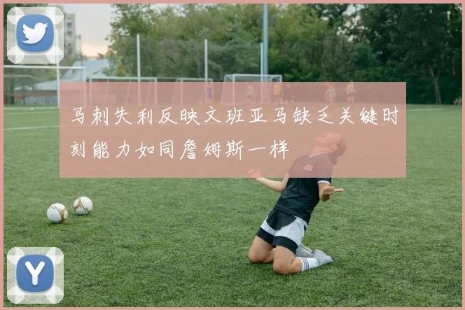马刺失利反映文班亚马缺乏关键时刻能力如同詹姆斯一样