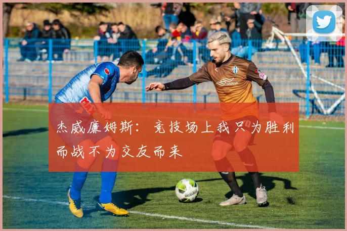 杰威廉姆斯：竞技场上我只为胜利而战不为交友而来