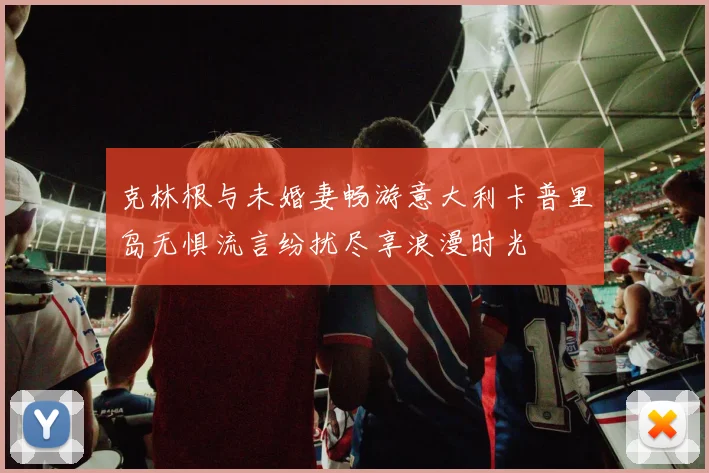 克林根与未婚妻畅游意大利卡普里岛无惧流言纷扰尽享浪漫时光