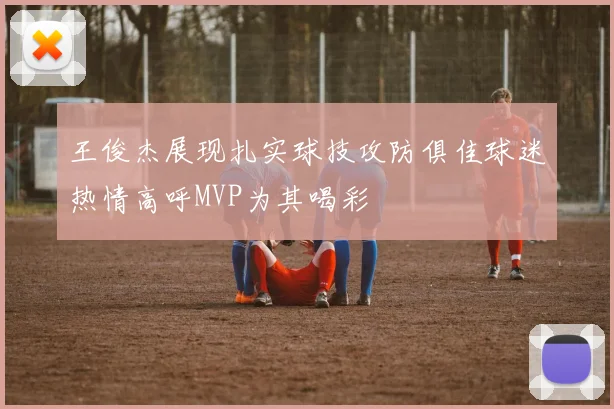 王俊杰展现扎实球技攻防俱佳球迷热情高呼MVP为其喝彩