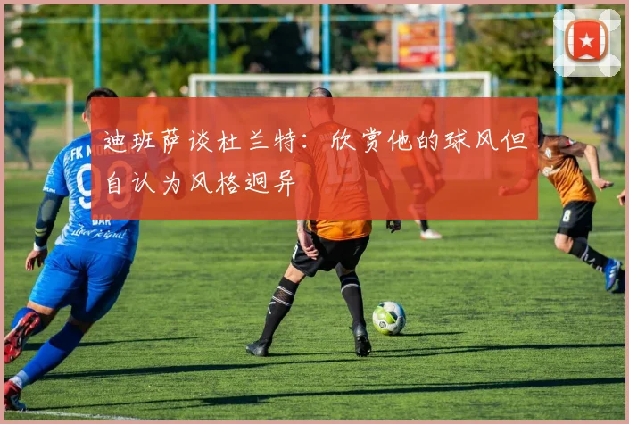 迪班萨谈杜兰特：欣赏他的球风但自认为风格迥异