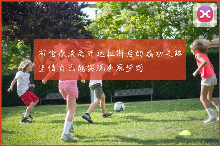 布伦森谈离开达拉斯后的成功之路坚信自己能实现夺冠梦想
