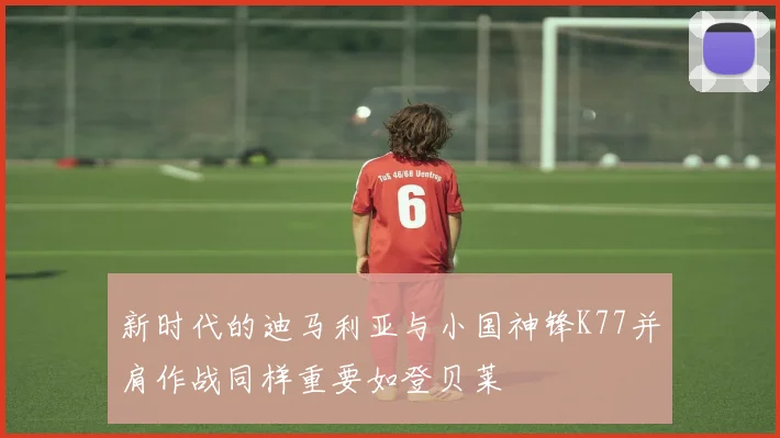 新时代的迪马利亚与小国神锋K77并肩作战同样重要如登贝莱