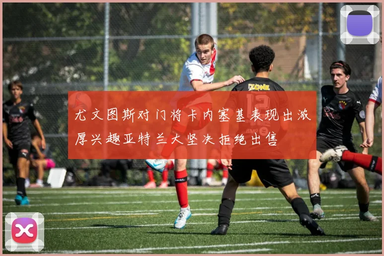 尤文图斯对门将卡内塞基表现出浓厚兴趣亚特兰大坚决拒绝出售