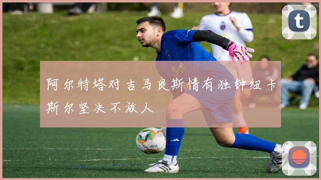 阿尔特塔对吉马良斯情有独钟纽卡斯尔坚决不放人